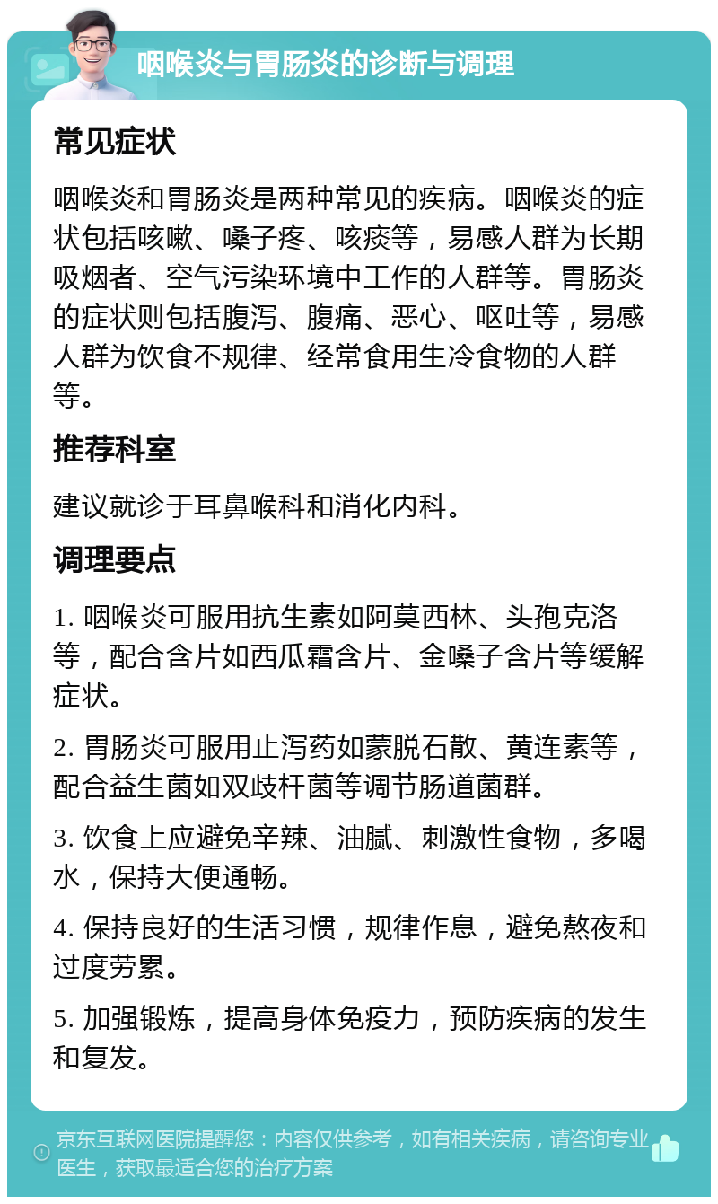 咽喉炎与胃肠炎的诊断与调理 常见症状 咽喉炎和胃肠炎是两种常见的疾病。咽喉炎的症状包括咳嗽、嗓子疼、咳痰等，易感人群为长期吸烟者、空气污染环境中工作的人群等。胃肠炎的症状则包括腹泻、腹痛、恶心、呕吐等，易感人群为饮食不规律、经常食用生冷食物的人群等。 推荐科室 建议就诊于耳鼻喉科和消化内科。 调理要点 1. 咽喉炎可服用抗生素如阿莫西林、头孢克洛等，配合含片如西瓜霜含片、金嗓子含片等缓解症状。 2. 胃肠炎可服用止泻药如蒙脱石散、黄连素等，配合益生菌如双歧杆菌等调节肠道菌群。 3. 饮食上应避免辛辣、油腻、刺激性食物，多喝水，保持大便通畅。 4. 保持良好的生活习惯，规律作息，避免熬夜和过度劳累。 5. 加强锻炼，提高身体免疫力，预防疾病的发生和复发。