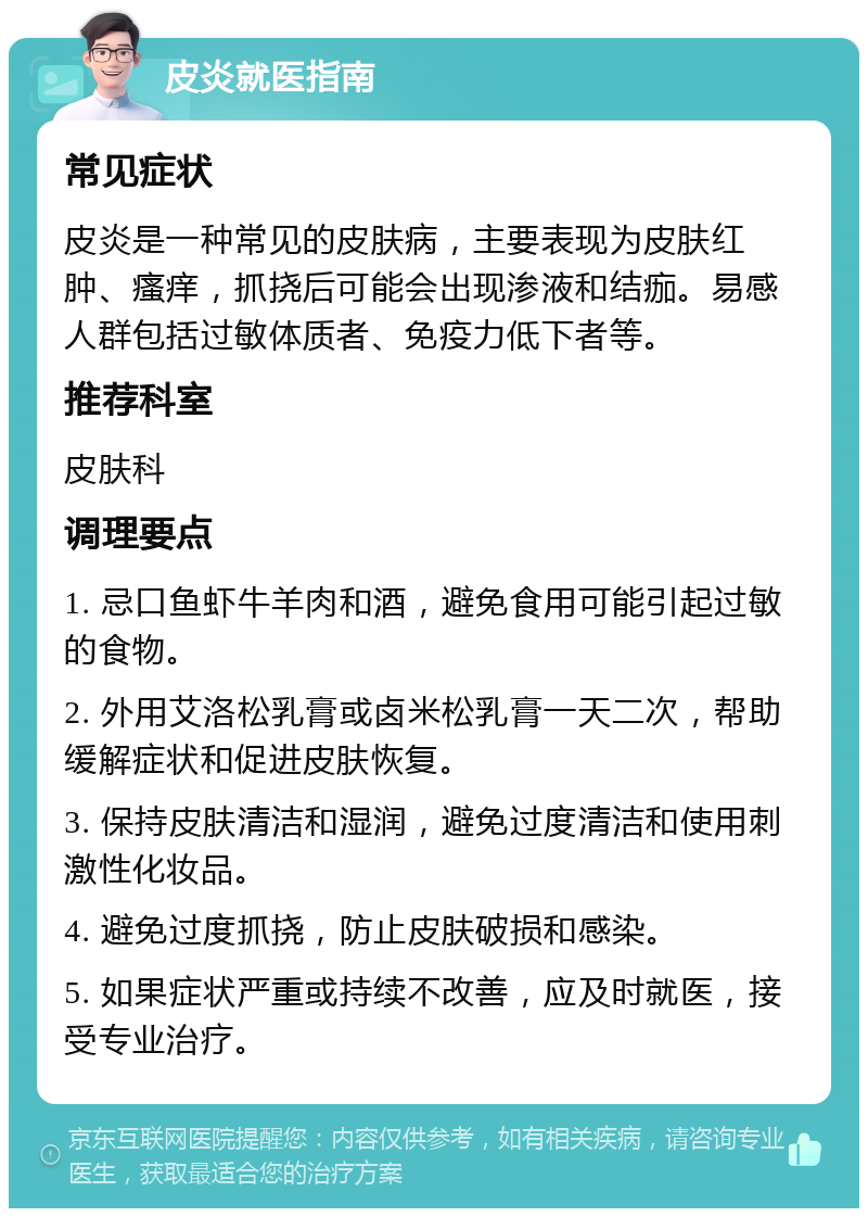 皮炎就医指南 常见症状 皮炎是一种常见的皮肤病，主要表现为皮肤红肿、瘙痒，抓挠后可能会出现渗液和结痂。易感人群包括过敏体质者、免疫力低下者等。 推荐科室 皮肤科 调理要点 1. 忌口鱼虾牛羊肉和酒，避免食用可能引起过敏的食物。 2. 外用艾洛松乳膏或卤米松乳膏一天二次，帮助缓解症状和促进皮肤恢复。 3. 保持皮肤清洁和湿润，避免过度清洁和使用刺激性化妆品。 4. 避免过度抓挠，防止皮肤破损和感染。 5. 如果症状严重或持续不改善，应及时就医，接受专业治疗。