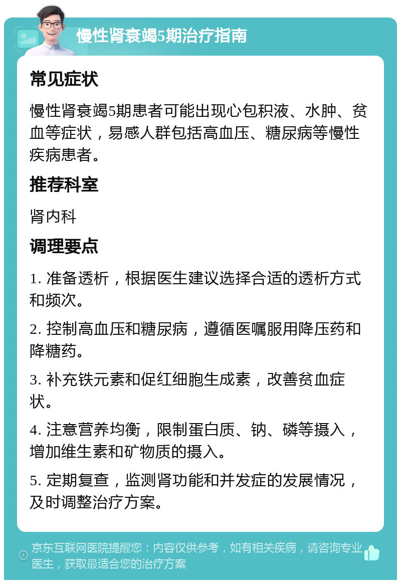 慢性肾衰竭5期治疗指南 常见症状 慢性肾衰竭5期患者可能出现心包积液、水肿、贫血等症状，易感人群包括高血压、糖尿病等慢性疾病患者。 推荐科室 肾内科 调理要点 1. 准备透析，根据医生建议选择合适的透析方式和频次。 2. 控制高血压和糖尿病，遵循医嘱服用降压药和降糖药。 3. 补充铁元素和促红细胞生成素，改善贫血症状。 4. 注意营养均衡，限制蛋白质、钠、磷等摄入，增加维生素和矿物质的摄入。 5. 定期复查，监测肾功能和并发症的发展情况，及时调整治疗方案。