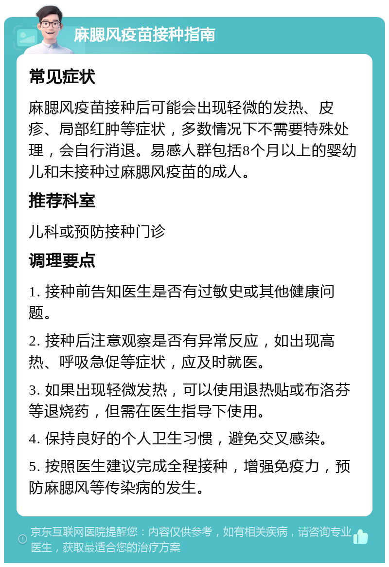 麻腮风疫苗接种指南 常见症状 麻腮风疫苗接种后可能会出现轻微的发热、皮疹、局部红肿等症状，多数情况下不需要特殊处理，会自行消退。易感人群包括8个月以上的婴幼儿和未接种过麻腮风疫苗的成人。 推荐科室 儿科或预防接种门诊 调理要点 1. 接种前告知医生是否有过敏史或其他健康问题。 2. 接种后注意观察是否有异常反应，如出现高热、呼吸急促等症状，应及时就医。 3. 如果出现轻微发热，可以使用退热贴或布洛芬等退烧药，但需在医生指导下使用。 4. 保持良好的个人卫生习惯，避免交叉感染。 5. 按照医生建议完成全程接种，增强免疫力，预防麻腮风等传染病的发生。