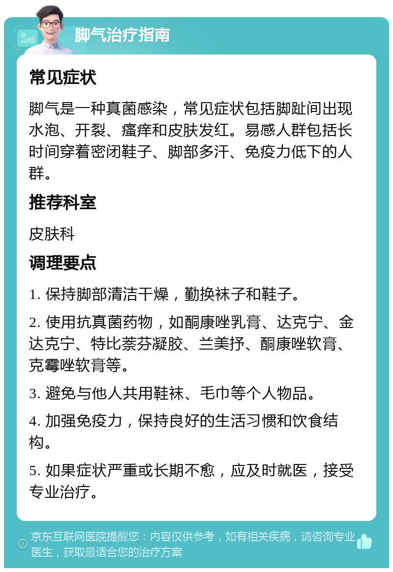 脚气治疗指南 常见症状 脚气是一种真菌感染，常见症状包括脚趾间出现水泡、开裂、瘙痒和皮肤发红。易感人群包括长时间穿着密闭鞋子、脚部多汗、免疫力低下的人群。 推荐科室 皮肤科 调理要点 1. 保持脚部清洁干燥，勤换袜子和鞋子。 2. 使用抗真菌药物，如酮康唑乳膏、达克宁、金达克宁、特比萘芬凝胶、兰美抒、酮康唑软膏、克霉唑软膏等。 3. 避免与他人共用鞋袜、毛巾等个人物品。 4. 加强免疫力，保持良好的生活习惯和饮食结构。 5. 如果症状严重或长期不愈，应及时就医，接受专业治疗。