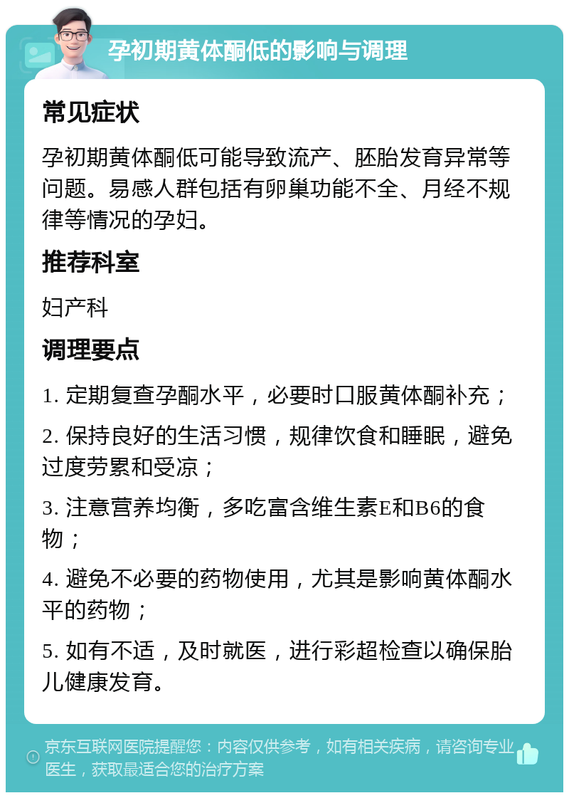 孕初期黄体酮低的影响与调理 常见症状 孕初期黄体酮低可能导致流产、胚胎发育异常等问题。易感人群包括有卵巢功能不全、月经不规律等情况的孕妇。 推荐科室 妇产科 调理要点 1. 定期复查孕酮水平，必要时口服黄体酮补充； 2. 保持良好的生活习惯，规律饮食和睡眠，避免过度劳累和受凉； 3. 注意营养均衡，多吃富含维生素E和B6的食物； 4. 避免不必要的药物使用，尤其是影响黄体酮水平的药物； 5. 如有不适，及时就医，进行彩超检查以确保胎儿健康发育。