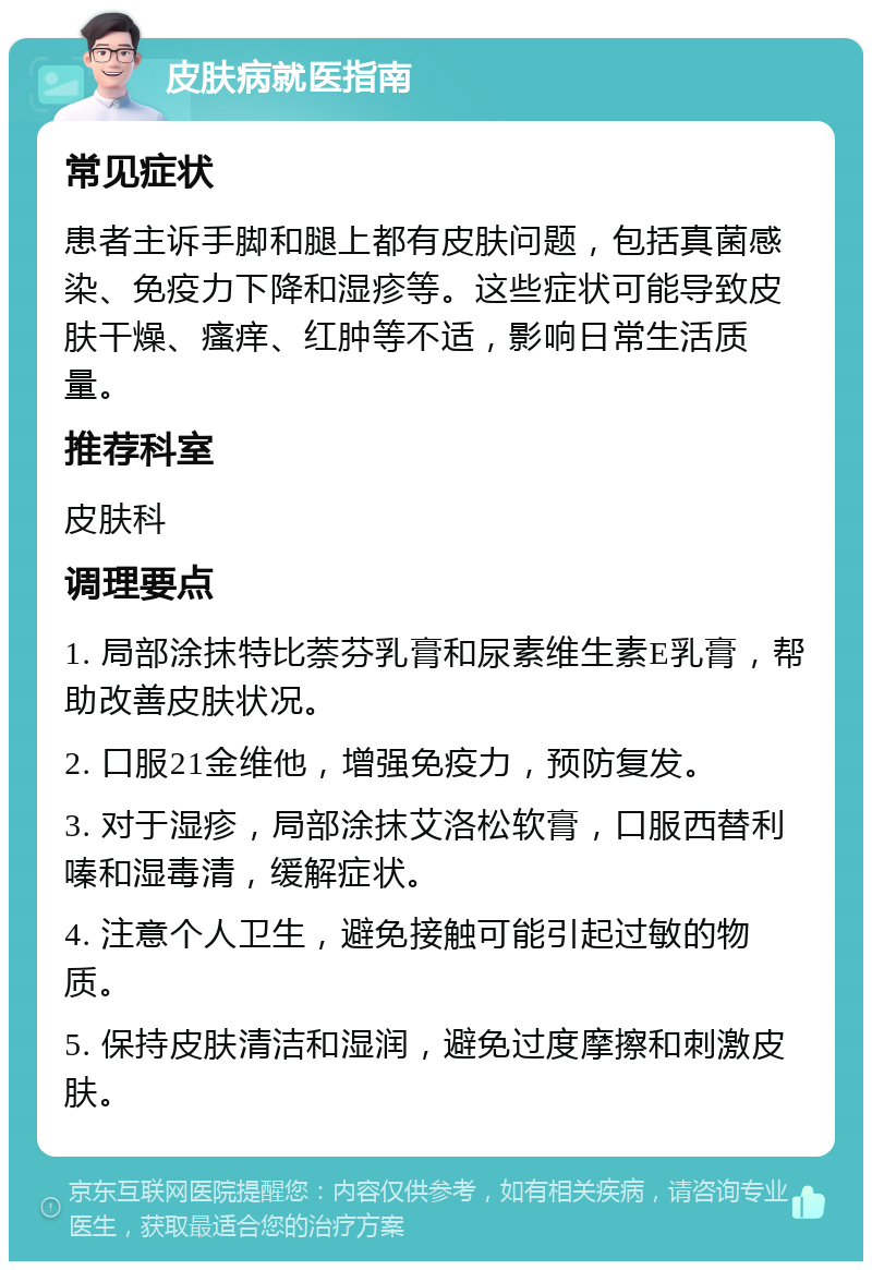 皮肤病就医指南 常见症状 患者主诉手脚和腿上都有皮肤问题，包括真菌感染、免疫力下降和湿疹等。这些症状可能导致皮肤干燥、瘙痒、红肿等不适，影响日常生活质量。 推荐科室 皮肤科 调理要点 1. 局部涂抹特比萘芬乳膏和尿素维生素E乳膏，帮助改善皮肤状况。 2. 口服21金维他，增强免疫力，预防复发。 3. 对于湿疹，局部涂抹艾洛松软膏，口服西替利嗪和湿毒清，缓解症状。 4. 注意个人卫生，避免接触可能引起过敏的物质。 5. 保持皮肤清洁和湿润，避免过度摩擦和刺激皮肤。