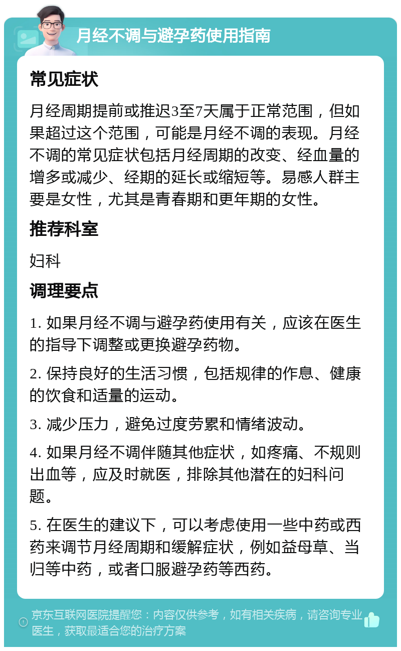 月经不调与避孕药使用指南 常见症状 月经周期提前或推迟3至7天属于正常范围，但如果超过这个范围，可能是月经不调的表现。月经不调的常见症状包括月经周期的改变、经血量的增多或减少、经期的延长或缩短等。易感人群主要是女性，尤其是青春期和更年期的女性。 推荐科室 妇科 调理要点 1. 如果月经不调与避孕药使用有关，应该在医生的指导下调整或更换避孕药物。 2. 保持良好的生活习惯，包括规律的作息、健康的饮食和适量的运动。 3. 减少压力，避免过度劳累和情绪波动。 4. 如果月经不调伴随其他症状，如疼痛、不规则出血等，应及时就医，排除其他潜在的妇科问题。 5. 在医生的建议下，可以考虑使用一些中药或西药来调节月经周期和缓解症状，例如益母草、当归等中药，或者口服避孕药等西药。