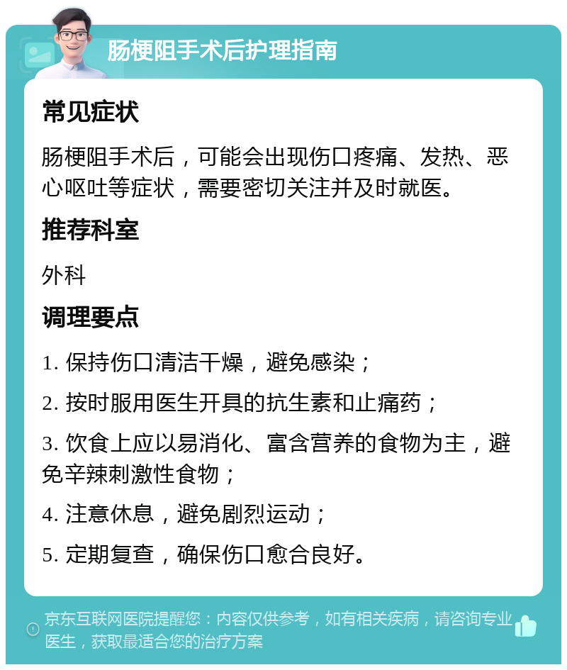 肠梗阻手术后护理指南 常见症状 肠梗阻手术后，可能会出现伤口疼痛、发热、恶心呕吐等症状，需要密切关注并及时就医。 推荐科室 外科 调理要点 1. 保持伤口清洁干燥，避免感染； 2. 按时服用医生开具的抗生素和止痛药； 3. 饮食上应以易消化、富含营养的食物为主，避免辛辣刺激性食物； 4. 注意休息，避免剧烈运动； 5. 定期复查，确保伤口愈合良好。