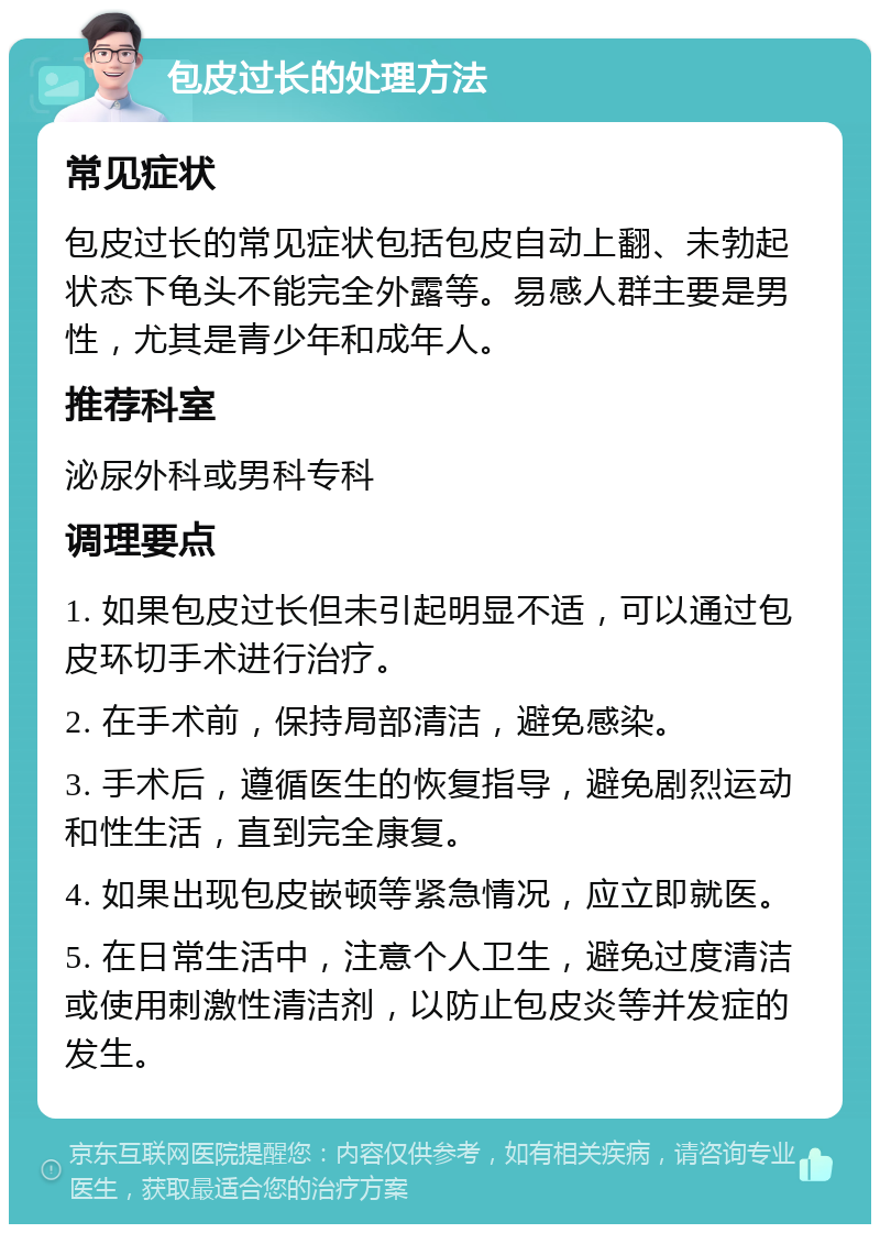 包皮过长的处理方法 常见症状 包皮过长的常见症状包括包皮自动上翻、未勃起状态下龟头不能完全外露等。易感人群主要是男性，尤其是青少年和成年人。 推荐科室 泌尿外科或男科专科 调理要点 1. 如果包皮过长但未引起明显不适，可以通过包皮环切手术进行治疗。 2. 在手术前，保持局部清洁，避免感染。 3. 手术后，遵循医生的恢复指导，避免剧烈运动和性生活，直到完全康复。 4. 如果出现包皮嵌顿等紧急情况，应立即就医。 5. 在日常生活中，注意个人卫生，避免过度清洁或使用刺激性清洁剂，以防止包皮炎等并发症的发生。