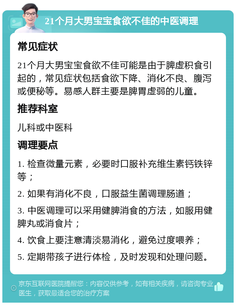 21个月大男宝宝食欲不佳的中医调理 常见症状 21个月大男宝宝食欲不佳可能是由于脾虚积食引起的，常见症状包括食欲下降、消化不良、腹泻或便秘等。易感人群主要是脾胃虚弱的儿童。 推荐科室 儿科或中医科 调理要点 1. 检查微量元素，必要时口服补充维生素钙铁锌等； 2. 如果有消化不良，口服益生菌调理肠道； 3. 中医调理可以采用健脾消食的方法，如服用健脾丸或消食片； 4. 饮食上要注意清淡易消化，避免过度喂养； 5. 定期带孩子进行体检，及时发现和处理问题。