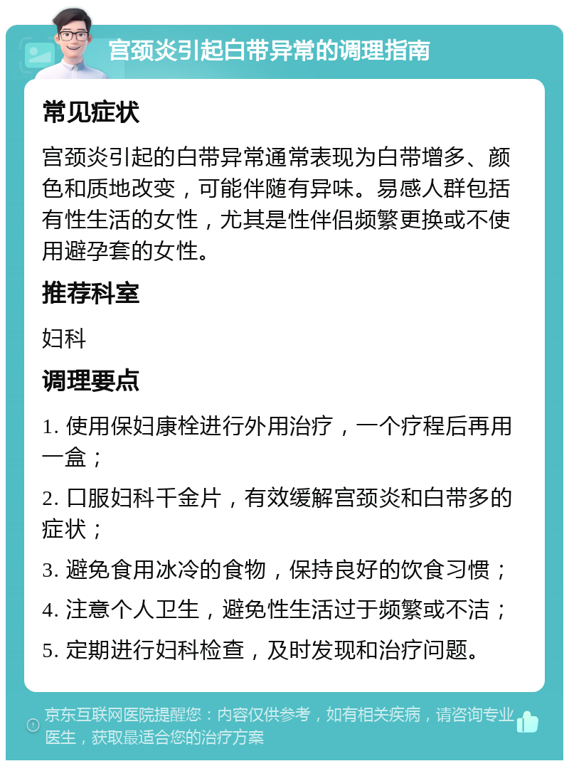 宫颈炎引起白带异常的调理指南 常见症状 宫颈炎引起的白带异常通常表现为白带增多、颜色和质地改变，可能伴随有异味。易感人群包括有性生活的女性，尤其是性伴侣频繁更换或不使用避孕套的女性。 推荐科室 妇科 调理要点 1. 使用保妇康栓进行外用治疗，一个疗程后再用一盒； 2. 口服妇科千金片，有效缓解宫颈炎和白带多的症状； 3. 避免食用冰冷的食物，保持良好的饮食习惯； 4. 注意个人卫生，避免性生活过于频繁或不洁； 5. 定期进行妇科检查，及时发现和治疗问题。