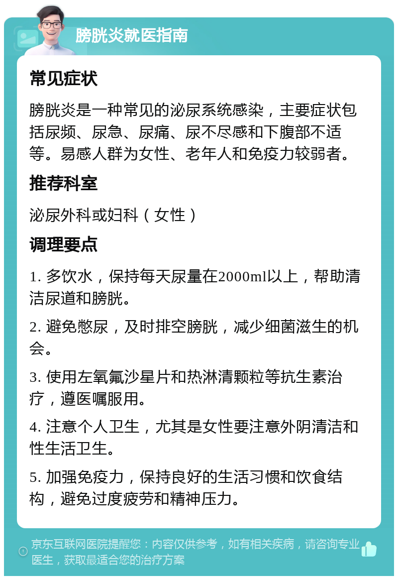 膀胱炎就医指南 常见症状 膀胱炎是一种常见的泌尿系统感染，主要症状包括尿频、尿急、尿痛、尿不尽感和下腹部不适等。易感人群为女性、老年人和免疫力较弱者。 推荐科室 泌尿外科或妇科（女性） 调理要点 1. 多饮水，保持每天尿量在2000ml以上，帮助清洁尿道和膀胱。 2. 避免憋尿，及时排空膀胱，减少细菌滋生的机会。 3. 使用左氧氟沙星片和热淋清颗粒等抗生素治疗，遵医嘱服用。 4. 注意个人卫生，尤其是女性要注意外阴清洁和性生活卫生。 5. 加强免疫力，保持良好的生活习惯和饮食结构，避免过度疲劳和精神压力。