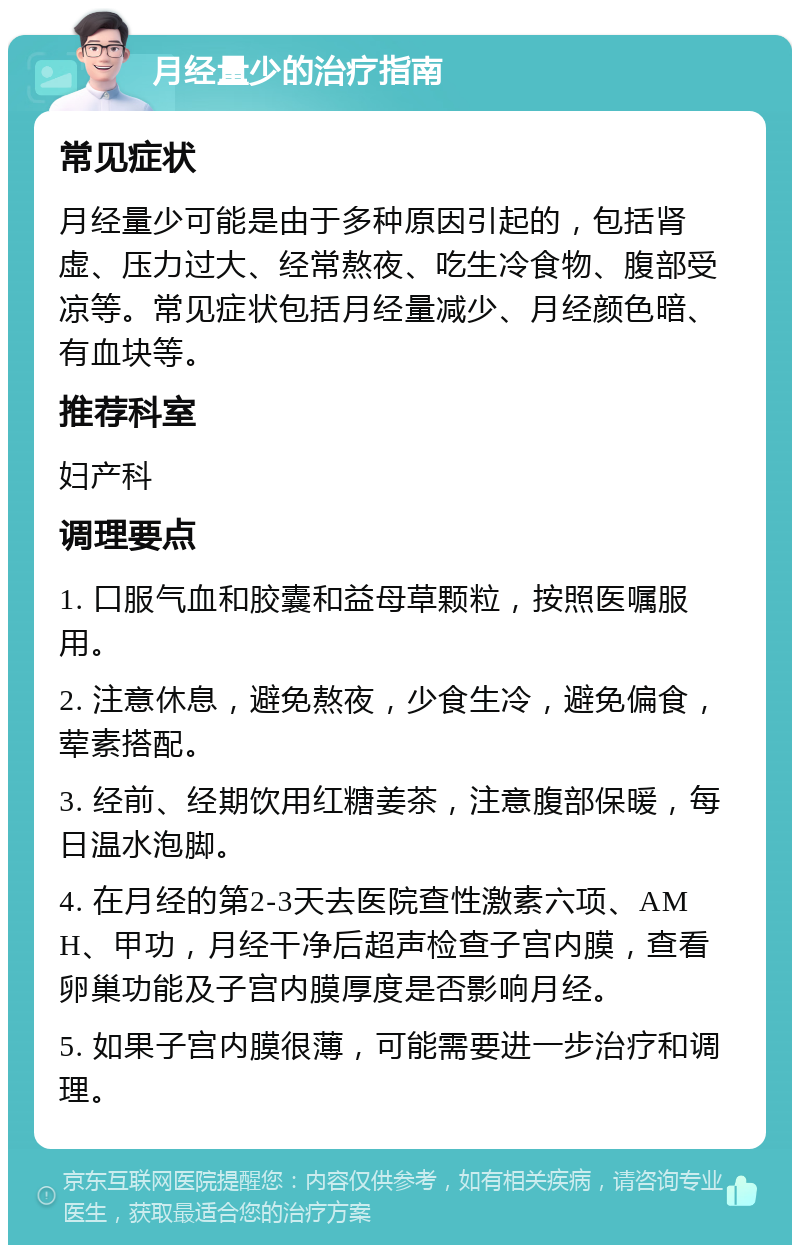 月经量少的治疗指南 常见症状 月经量少可能是由于多种原因引起的，包括肾虚、压力过大、经常熬夜、吃生冷食物、腹部受凉等。常见症状包括月经量减少、月经颜色暗、有血块等。 推荐科室 妇产科 调理要点 1. 口服气血和胶囊和益母草颗粒，按照医嘱服用。 2. 注意休息，避免熬夜，少食生冷，避免偏食，荤素搭配。 3. 经前、经期饮用红糖姜茶，注意腹部保暖，每日温水泡脚。 4. 在月经的第2-3天去医院查性激素六项、AMH、甲功，月经干净后超声检查子宫内膜，查看卵巢功能及子宫内膜厚度是否影响月经。 5. 如果子宫内膜很薄，可能需要进一步治疗和调理。