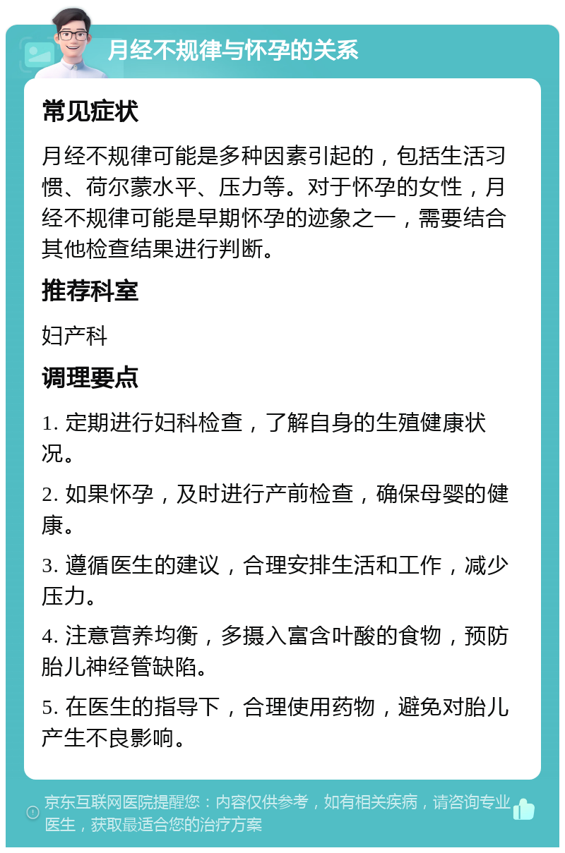 月经不规律与怀孕的关系 常见症状 月经不规律可能是多种因素引起的，包括生活习惯、荷尔蒙水平、压力等。对于怀孕的女性，月经不规律可能是早期怀孕的迹象之一，需要结合其他检查结果进行判断。 推荐科室 妇产科 调理要点 1. 定期进行妇科检查，了解自身的生殖健康状况。 2. 如果怀孕，及时进行产前检查，确保母婴的健康。 3. 遵循医生的建议，合理安排生活和工作，减少压力。 4. 注意营养均衡，多摄入富含叶酸的食物，预防胎儿神经管缺陷。 5. 在医生的指导下，合理使用药物，避免对胎儿产生不良影响。