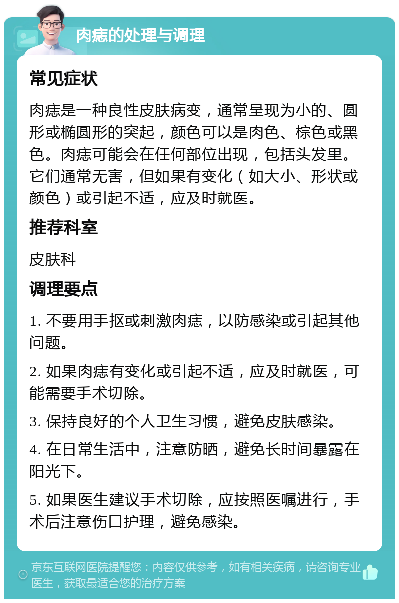 肉痣的处理与调理 常见症状 肉痣是一种良性皮肤病变，通常呈现为小的、圆形或椭圆形的突起，颜色可以是肉色、棕色或黑色。肉痣可能会在任何部位出现，包括头发里。它们通常无害，但如果有变化（如大小、形状或颜色）或引起不适，应及时就医。 推荐科室 皮肤科 调理要点 1. 不要用手抠或刺激肉痣，以防感染或引起其他问题。 2. 如果肉痣有变化或引起不适，应及时就医，可能需要手术切除。 3. 保持良好的个人卫生习惯，避免皮肤感染。 4. 在日常生活中，注意防晒，避免长时间暴露在阳光下。 5. 如果医生建议手术切除，应按照医嘱进行，手术后注意伤口护理，避免感染。