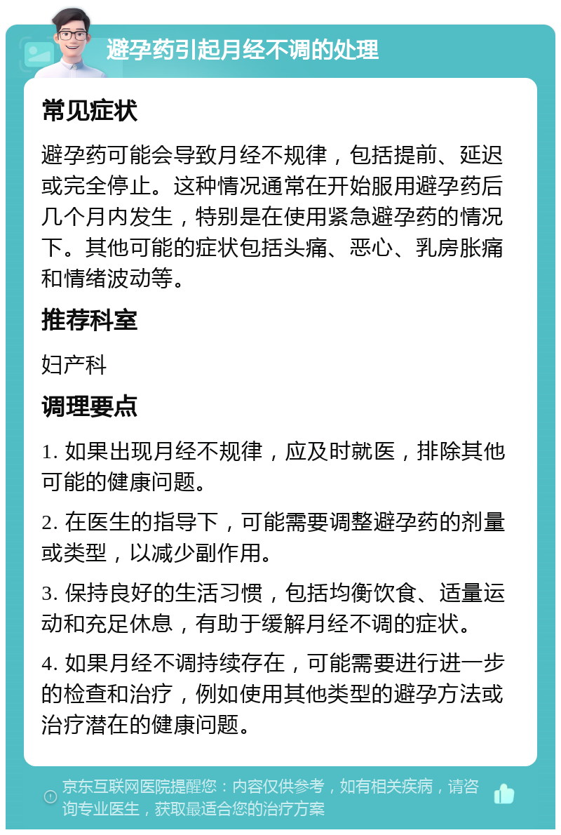 避孕药引起月经不调的处理 常见症状 避孕药可能会导致月经不规律，包括提前、延迟或完全停止。这种情况通常在开始服用避孕药后几个月内发生，特别是在使用紧急避孕药的情况下。其他可能的症状包括头痛、恶心、乳房胀痛和情绪波动等。 推荐科室 妇产科 调理要点 1. 如果出现月经不规律，应及时就医，排除其他可能的健康问题。 2. 在医生的指导下，可能需要调整避孕药的剂量或类型，以减少副作用。 3. 保持良好的生活习惯，包括均衡饮食、适量运动和充足休息，有助于缓解月经不调的症状。 4. 如果月经不调持续存在，可能需要进行进一步的检查和治疗，例如使用其他类型的避孕方法或治疗潜在的健康问题。