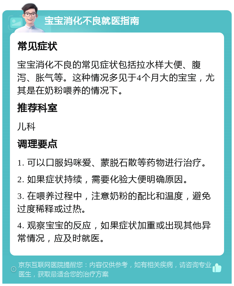 宝宝消化不良就医指南 常见症状 宝宝消化不良的常见症状包括拉水样大便、腹泻、胀气等。这种情况多见于4个月大的宝宝，尤其是在奶粉喂养的情况下。 推荐科室 儿科 调理要点 1. 可以口服妈咪爱、蒙脱石散等药物进行治疗。 2. 如果症状持续，需要化验大便明确原因。 3. 在喂养过程中，注意奶粉的配比和温度，避免过度稀释或过热。 4. 观察宝宝的反应，如果症状加重或出现其他异常情况，应及时就医。