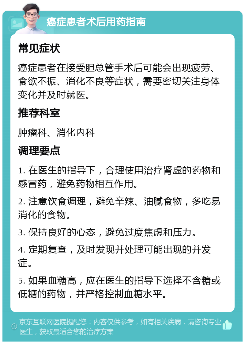 癌症患者术后用药指南 常见症状 癌症患者在接受胆总管手术后可能会出现疲劳、食欲不振、消化不良等症状，需要密切关注身体变化并及时就医。 推荐科室 肿瘤科、消化内科 调理要点 1. 在医生的指导下，合理使用治疗肾虚的药物和感冒药，避免药物相互作用。 2. 注意饮食调理，避免辛辣、油腻食物，多吃易消化的食物。 3. 保持良好的心态，避免过度焦虑和压力。 4. 定期复查，及时发现并处理可能出现的并发症。 5. 如果血糖高，应在医生的指导下选择不含糖或低糖的药物，并严格控制血糖水平。