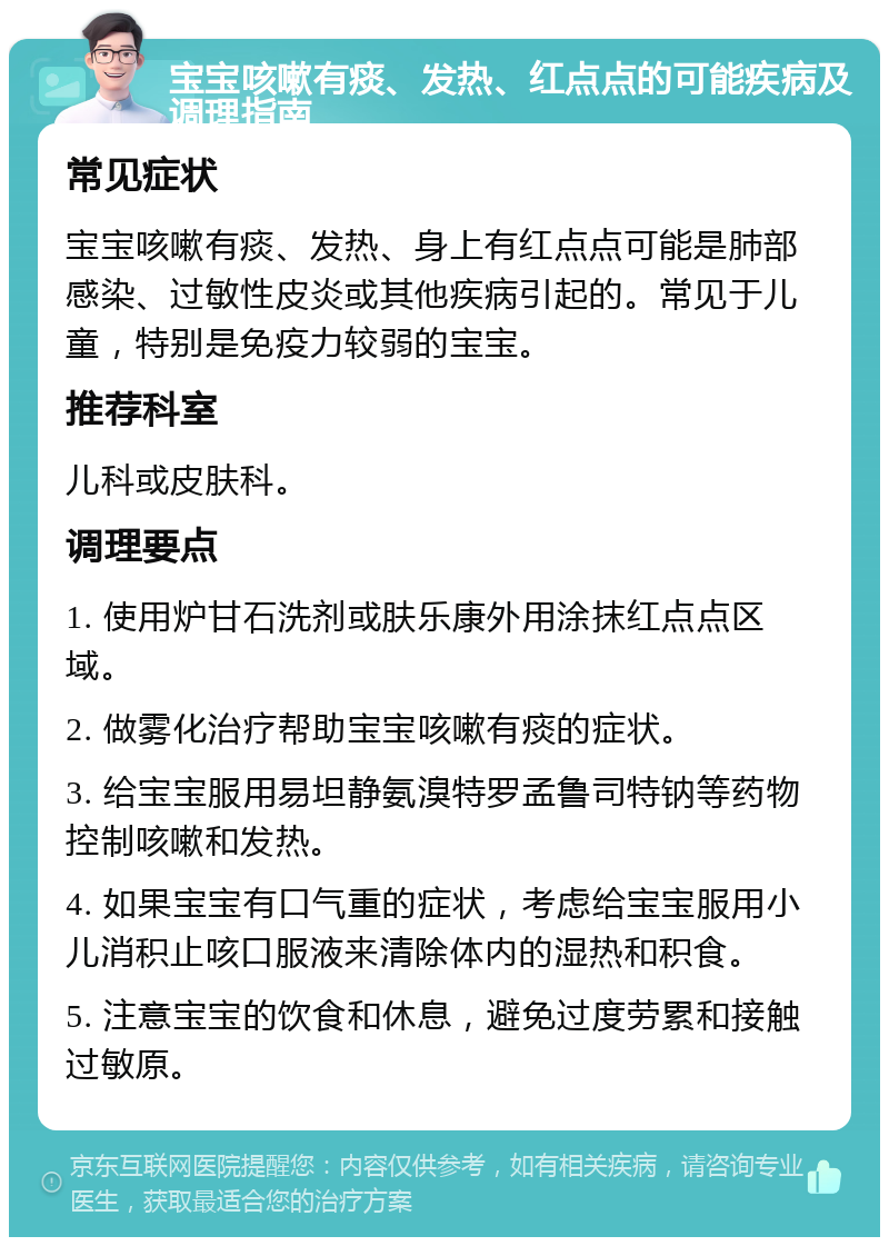 宝宝咳嗽有痰、发热、红点点的可能疾病及调理指南 常见症状 宝宝咳嗽有痰、发热、身上有红点点可能是肺部感染、过敏性皮炎或其他疾病引起的。常见于儿童，特别是免疫力较弱的宝宝。 推荐科室 儿科或皮肤科。 调理要点 1. 使用炉甘石洗剂或肤乐康外用涂抹红点点区域。 2. 做雾化治疗帮助宝宝咳嗽有痰的症状。 3. 给宝宝服用易坦静氨溴特罗孟鲁司特钠等药物控制咳嗽和发热。 4. 如果宝宝有口气重的症状，考虑给宝宝服用小儿消积止咳口服液来清除体内的湿热和积食。 5. 注意宝宝的饮食和休息，避免过度劳累和接触过敏原。