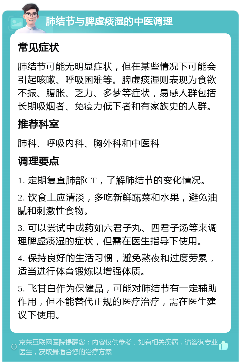 肺结节与脾虚痰湿的中医调理 常见症状 肺结节可能无明显症状，但在某些情况下可能会引起咳嗽、呼吸困难等。脾虚痰湿则表现为食欲不振、腹胀、乏力、多梦等症状，易感人群包括长期吸烟者、免疫力低下者和有家族史的人群。 推荐科室 肺科、呼吸内科、胸外科和中医科 调理要点 1. 定期复查肺部CT，了解肺结节的变化情况。 2. 饮食上应清淡，多吃新鲜蔬菜和水果，避免油腻和刺激性食物。 3. 可以尝试中成药如六君子丸、四君子汤等来调理脾虚痰湿的症状，但需在医生指导下使用。 4. 保持良好的生活习惯，避免熬夜和过度劳累，适当进行体育锻炼以增强体质。 5. 飞甘白作为保健品，可能对肺结节有一定辅助作用，但不能替代正规的医疗治疗，需在医生建议下使用。