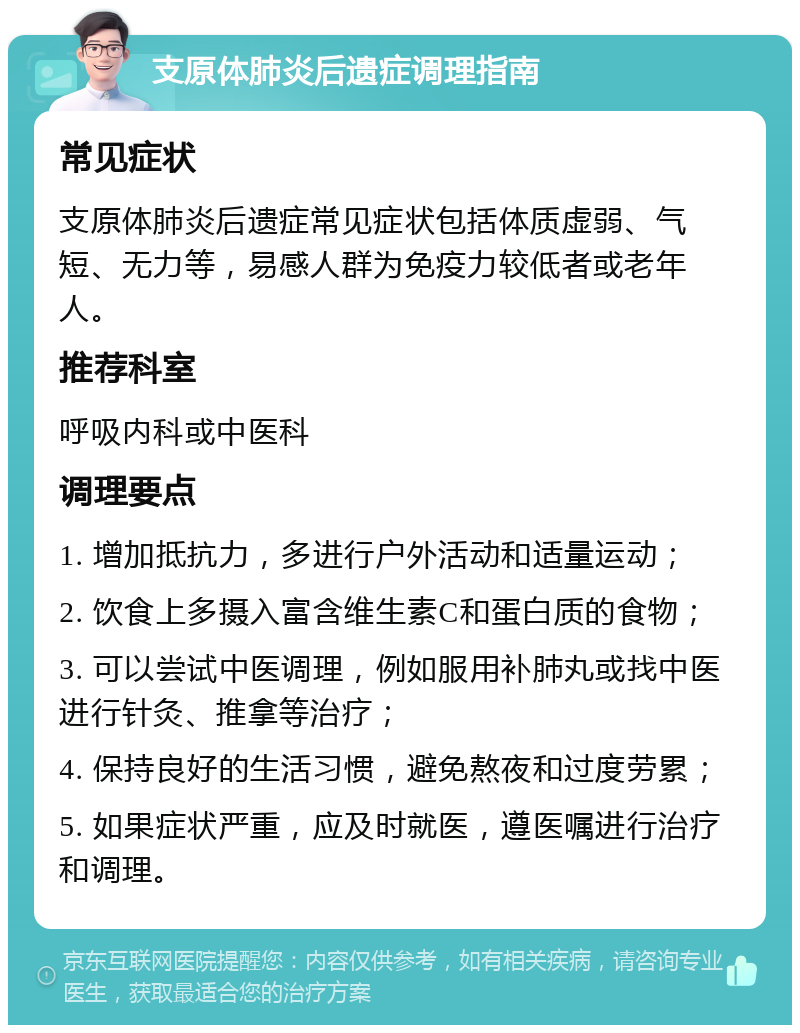 支原体肺炎后遗症调理指南 常见症状 支原体肺炎后遗症常见症状包括体质虚弱、气短、无力等，易感人群为免疫力较低者或老年人。 推荐科室 呼吸内科或中医科 调理要点 1. 增加抵抗力，多进行户外活动和适量运动； 2. 饮食上多摄入富含维生素C和蛋白质的食物； 3. 可以尝试中医调理，例如服用补肺丸或找中医进行针灸、推拿等治疗； 4. 保持良好的生活习惯，避免熬夜和过度劳累； 5. 如果症状严重，应及时就医，遵医嘱进行治疗和调理。