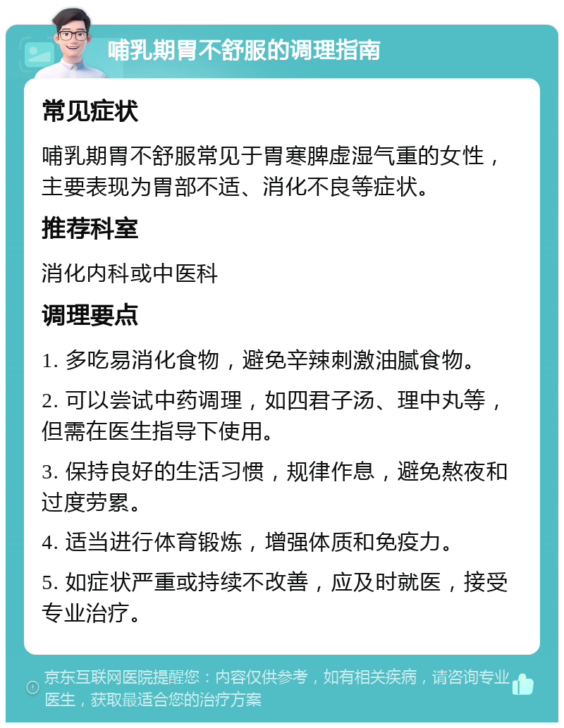 哺乳期胃不舒服的调理指南 常见症状 哺乳期胃不舒服常见于胃寒脾虚湿气重的女性，主要表现为胃部不适、消化不良等症状。 推荐科室 消化内科或中医科 调理要点 1. 多吃易消化食物，避免辛辣刺激油腻食物。 2. 可以尝试中药调理，如四君子汤、理中丸等，但需在医生指导下使用。 3. 保持良好的生活习惯，规律作息，避免熬夜和过度劳累。 4. 适当进行体育锻炼，增强体质和免疫力。 5. 如症状严重或持续不改善，应及时就医，接受专业治疗。