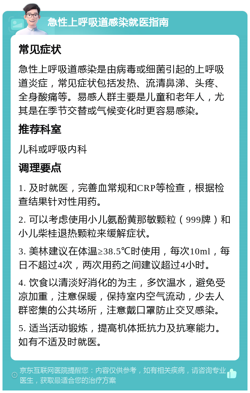 急性上呼吸道感染就医指南 常见症状 急性上呼吸道感染是由病毒或细菌引起的上呼吸道炎症，常见症状包括发热、流清鼻涕、头疼、全身酸痛等。易感人群主要是儿童和老年人，尤其是在季节交替或气候变化时更容易感染。 推荐科室 儿科或呼吸内科 调理要点 1. 及时就医，完善血常规和CRP等检查，根据检查结果针对性用药。 2. 可以考虑使用小儿氨酚黄那敏颗粒（999牌）和小儿柴桂退热颗粒来缓解症状。 3. 美林建议在体温≥38.5℃时使用，每次10ml，每日不超过4次，两次用药之间建议超过4小时。 4. 饮食以清淡好消化的为主，多饮温水，避免受凉加重，注意保暖，保持室内空气流动，少去人群密集的公共场所，注意戴口罩防止交叉感染。 5. 适当活动锻炼，提高机体抵抗力及抗寒能力。如有不适及时就医。