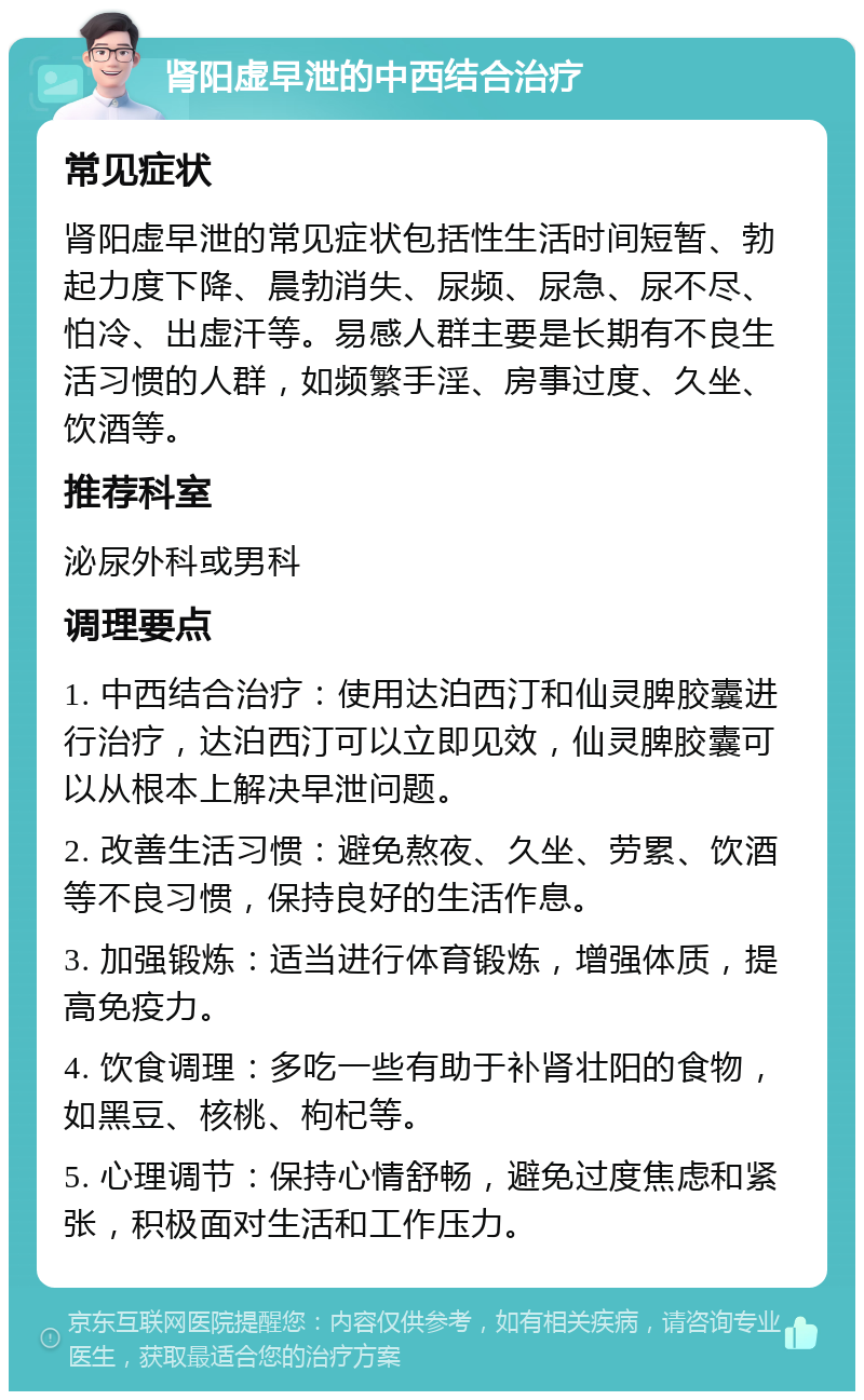 肾阳虚早泄的中西结合治疗 常见症状 肾阳虚早泄的常见症状包括性生活时间短暂、勃起力度下降、晨勃消失、尿频、尿急、尿不尽、怕冷、出虚汗等。易感人群主要是长期有不良生活习惯的人群，如频繁手淫、房事过度、久坐、饮酒等。 推荐科室 泌尿外科或男科 调理要点 1. 中西结合治疗：使用达泊西汀和仙灵脾胶囊进行治疗，达泊西汀可以立即见效，仙灵脾胶囊可以从根本上解决早泄问题。 2. 改善生活习惯：避免熬夜、久坐、劳累、饮酒等不良习惯，保持良好的生活作息。 3. 加强锻炼：适当进行体育锻炼，增强体质，提高免疫力。 4. 饮食调理：多吃一些有助于补肾壮阳的食物，如黑豆、核桃、枸杞等。 5. 心理调节：保持心情舒畅，避免过度焦虑和紧张，积极面对生活和工作压力。