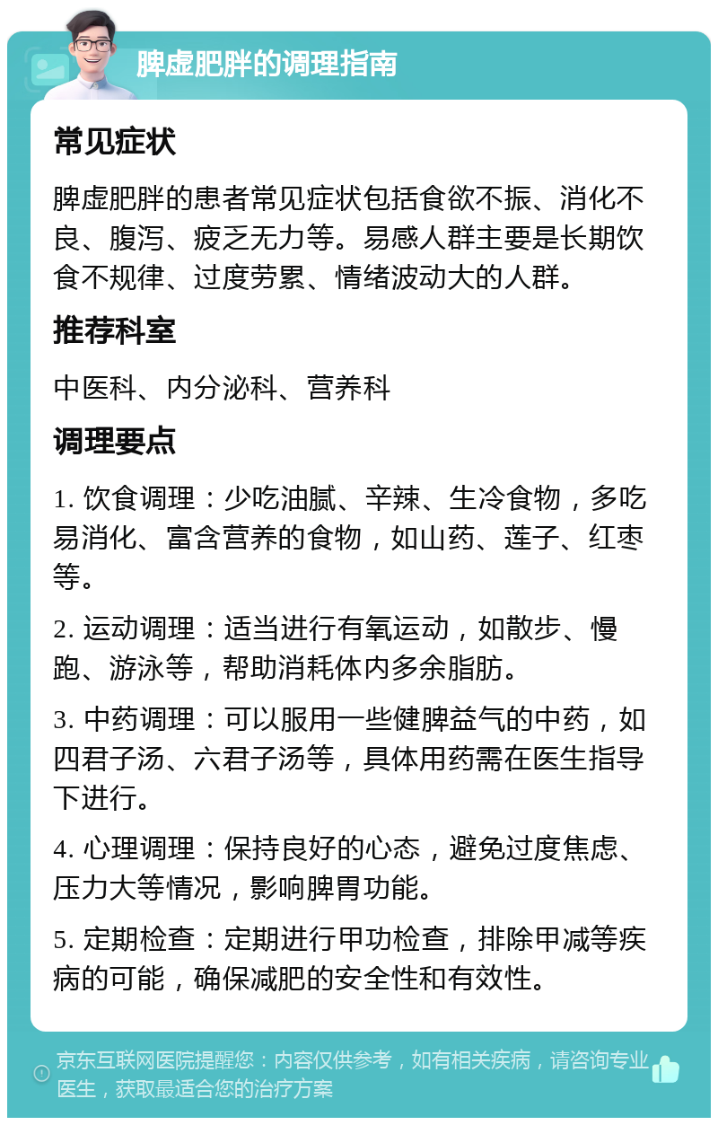 脾虚肥胖的调理指南 常见症状 脾虚肥胖的患者常见症状包括食欲不振、消化不良、腹泻、疲乏无力等。易感人群主要是长期饮食不规律、过度劳累、情绪波动大的人群。 推荐科室 中医科、内分泌科、营养科 调理要点 1. 饮食调理：少吃油腻、辛辣、生冷食物，多吃易消化、富含营养的食物，如山药、莲子、红枣等。 2. 运动调理：适当进行有氧运动，如散步、慢跑、游泳等，帮助消耗体内多余脂肪。 3. 中药调理：可以服用一些健脾益气的中药，如四君子汤、六君子汤等，具体用药需在医生指导下进行。 4. 心理调理：保持良好的心态，避免过度焦虑、压力大等情况，影响脾胃功能。 5. 定期检查：定期进行甲功检查，排除甲减等疾病的可能，确保减肥的安全性和有效性。