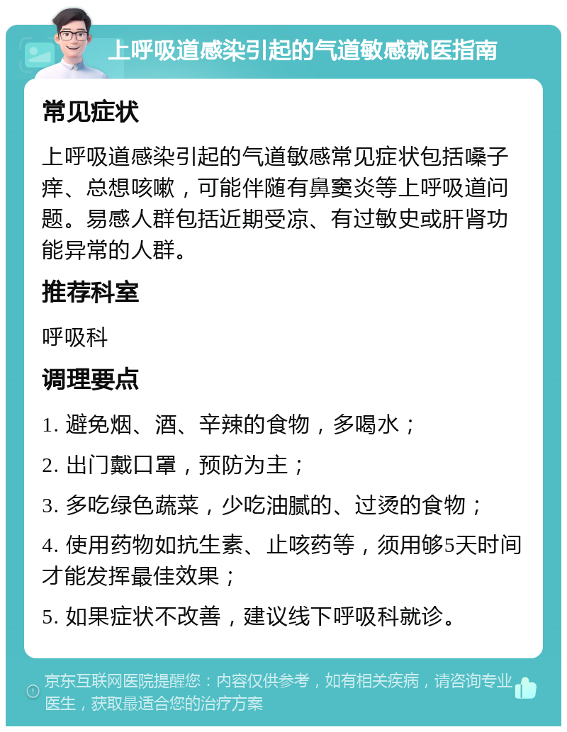 上呼吸道感染引起的气道敏感就医指南 常见症状 上呼吸道感染引起的气道敏感常见症状包括嗓子痒、总想咳嗽，可能伴随有鼻窦炎等上呼吸道问题。易感人群包括近期受凉、有过敏史或肝肾功能异常的人群。 推荐科室 呼吸科 调理要点 1. 避免烟、酒、辛辣的食物，多喝水； 2. 出门戴口罩，预防为主； 3. 多吃绿色蔬菜，少吃油腻的、过烫的食物； 4. 使用药物如抗生素、止咳药等，须用够5天时间才能发挥最佳效果； 5. 如果症状不改善，建议线下呼吸科就诊。