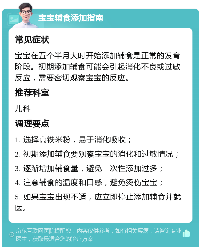 宝宝辅食添加指南 常见症状 宝宝在五个半月大时开始添加辅食是正常的发育阶段。初期添加辅食可能会引起消化不良或过敏反应，需要密切观察宝宝的反应。 推荐科室 儿科 调理要点 1. 选择高铁米粉，易于消化吸收； 2. 初期添加辅食要观察宝宝的消化和过敏情况； 3. 逐渐增加辅食量，避免一次性添加过多； 4. 注意辅食的温度和口感，避免烫伤宝宝； 5. 如果宝宝出现不适，应立即停止添加辅食并就医。