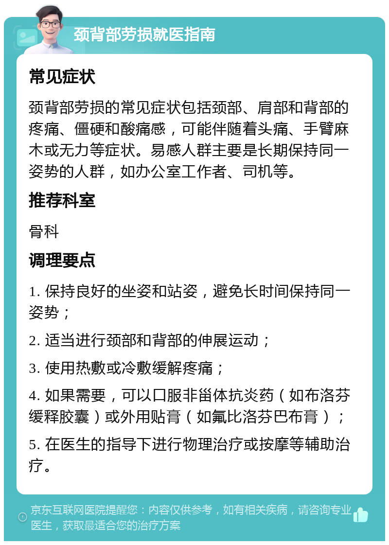 颈背部劳损就医指南 常见症状 颈背部劳损的常见症状包括颈部、肩部和背部的疼痛、僵硬和酸痛感，可能伴随着头痛、手臂麻木或无力等症状。易感人群主要是长期保持同一姿势的人群，如办公室工作者、司机等。 推荐科室 骨科 调理要点 1. 保持良好的坐姿和站姿，避免长时间保持同一姿势； 2. 适当进行颈部和背部的伸展运动； 3. 使用热敷或冷敷缓解疼痛； 4. 如果需要，可以口服非甾体抗炎药（如布洛芬缓释胶囊）或外用贴膏（如氟比洛芬巴布膏）； 5. 在医生的指导下进行物理治疗或按摩等辅助治疗。