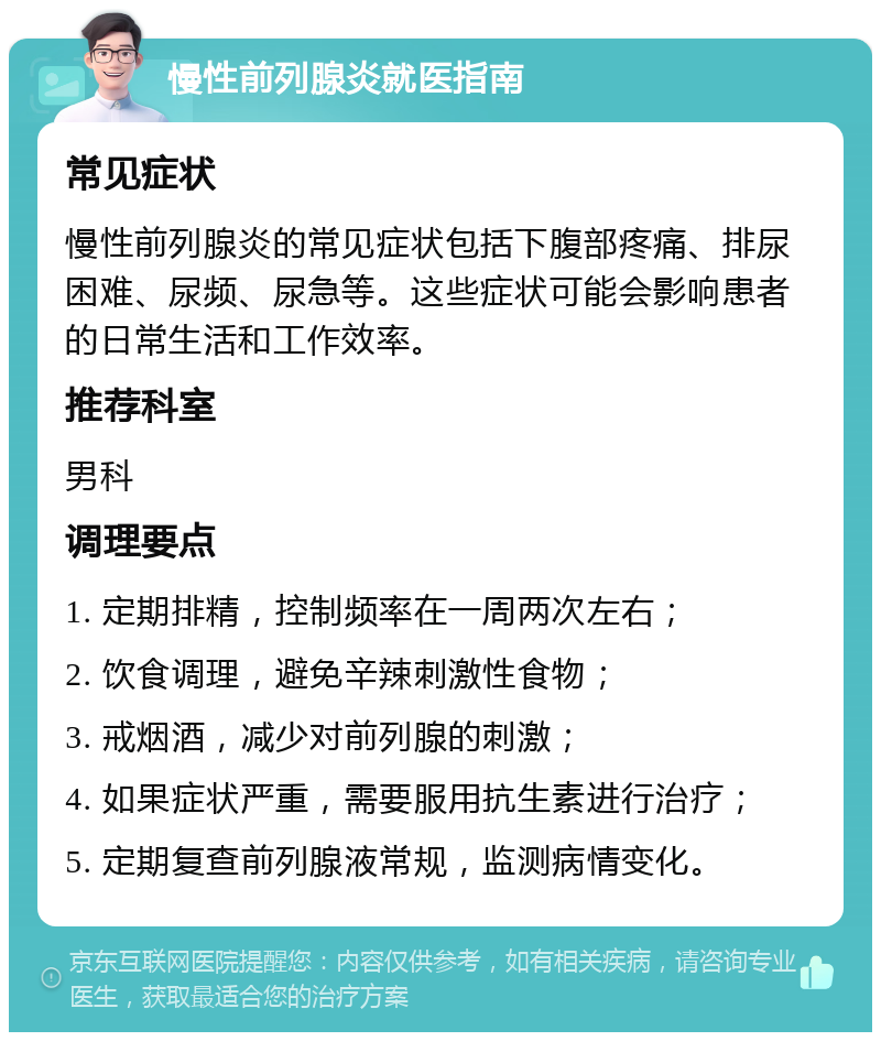 慢性前列腺炎就医指南 常见症状 慢性前列腺炎的常见症状包括下腹部疼痛、排尿困难、尿频、尿急等。这些症状可能会影响患者的日常生活和工作效率。 推荐科室 男科 调理要点 1. 定期排精，控制频率在一周两次左右； 2. 饮食调理，避免辛辣刺激性食物； 3. 戒烟酒，减少对前列腺的刺激； 4. 如果症状严重，需要服用抗生素进行治疗； 5. 定期复查前列腺液常规，监测病情变化。