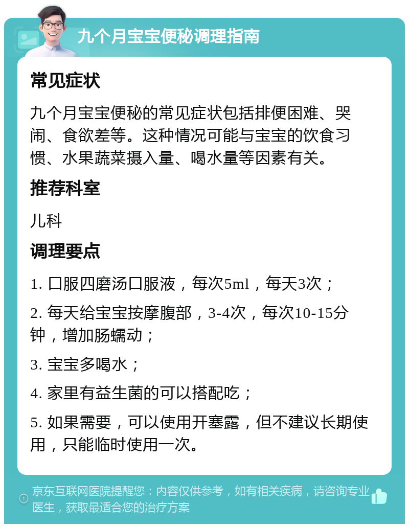 九个月宝宝便秘调理指南 常见症状 九个月宝宝便秘的常见症状包括排便困难、哭闹、食欲差等。这种情况可能与宝宝的饮食习惯、水果蔬菜摄入量、喝水量等因素有关。 推荐科室 儿科 调理要点 1. 口服四磨汤口服液，每次5ml，每天3次； 2. 每天给宝宝按摩腹部，3-4次，每次10-15分钟，增加肠蠕动； 3. 宝宝多喝水； 4. 家里有益生菌的可以搭配吃； 5. 如果需要，可以使用开塞露，但不建议长期使用，只能临时使用一次。