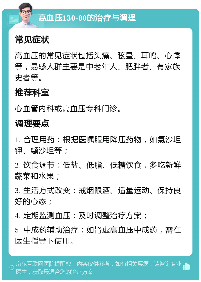 高血压130-80的治疗与调理 常见症状 高血压的常见症状包括头痛、眩晕、耳鸣、心悸等，易感人群主要是中老年人、肥胖者、有家族史者等。 推荐科室 心血管内科或高血压专科门诊。 调理要点 1. 合理用药：根据医嘱服用降压药物，如氯沙坦钾、缬沙坦等； 2. 饮食调节：低盐、低脂、低糖饮食，多吃新鲜蔬菜和水果； 3. 生活方式改变：戒烟限酒、适量运动、保持良好的心态； 4. 定期监测血压：及时调整治疗方案； 5. 中成药辅助治疗：如肾虚高血压中成药，需在医生指导下使用。