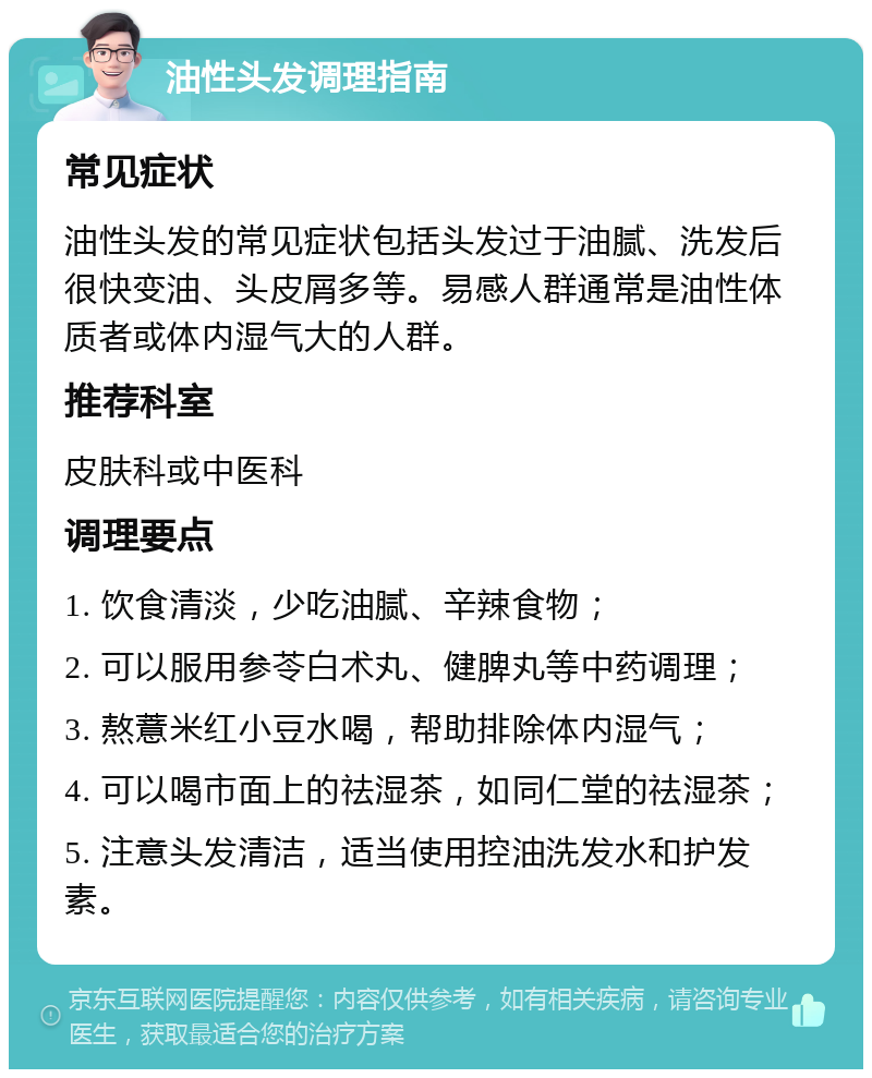 油性头发调理指南 常见症状 油性头发的常见症状包括头发过于油腻、洗发后很快变油、头皮屑多等。易感人群通常是油性体质者或体内湿气大的人群。 推荐科室 皮肤科或中医科 调理要点 1. 饮食清淡，少吃油腻、辛辣食物； 2. 可以服用参苓白术丸、健脾丸等中药调理； 3. 熬薏米红小豆水喝，帮助排除体内湿气； 4. 可以喝市面上的祛湿茶，如同仁堂的祛湿茶； 5. 注意头发清洁，适当使用控油洗发水和护发素。