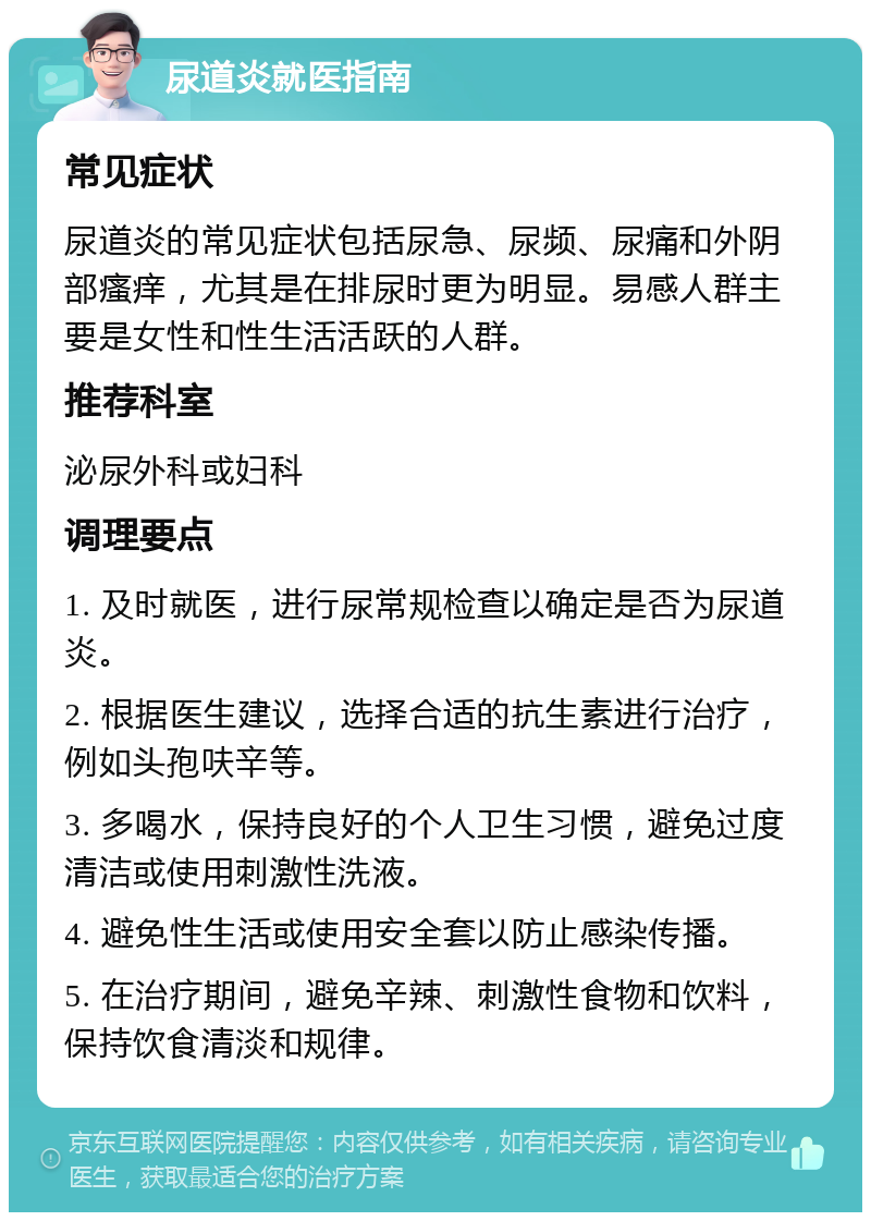 尿道炎就医指南 常见症状 尿道炎的常见症状包括尿急、尿频、尿痛和外阴部瘙痒，尤其是在排尿时更为明显。易感人群主要是女性和性生活活跃的人群。 推荐科室 泌尿外科或妇科 调理要点 1. 及时就医，进行尿常规检查以确定是否为尿道炎。 2. 根据医生建议，选择合适的抗生素进行治疗，例如头孢呋辛等。 3. 多喝水，保持良好的个人卫生习惯，避免过度清洁或使用刺激性洗液。 4. 避免性生活或使用安全套以防止感染传播。 5. 在治疗期间，避免辛辣、刺激性食物和饮料，保持饮食清淡和规律。