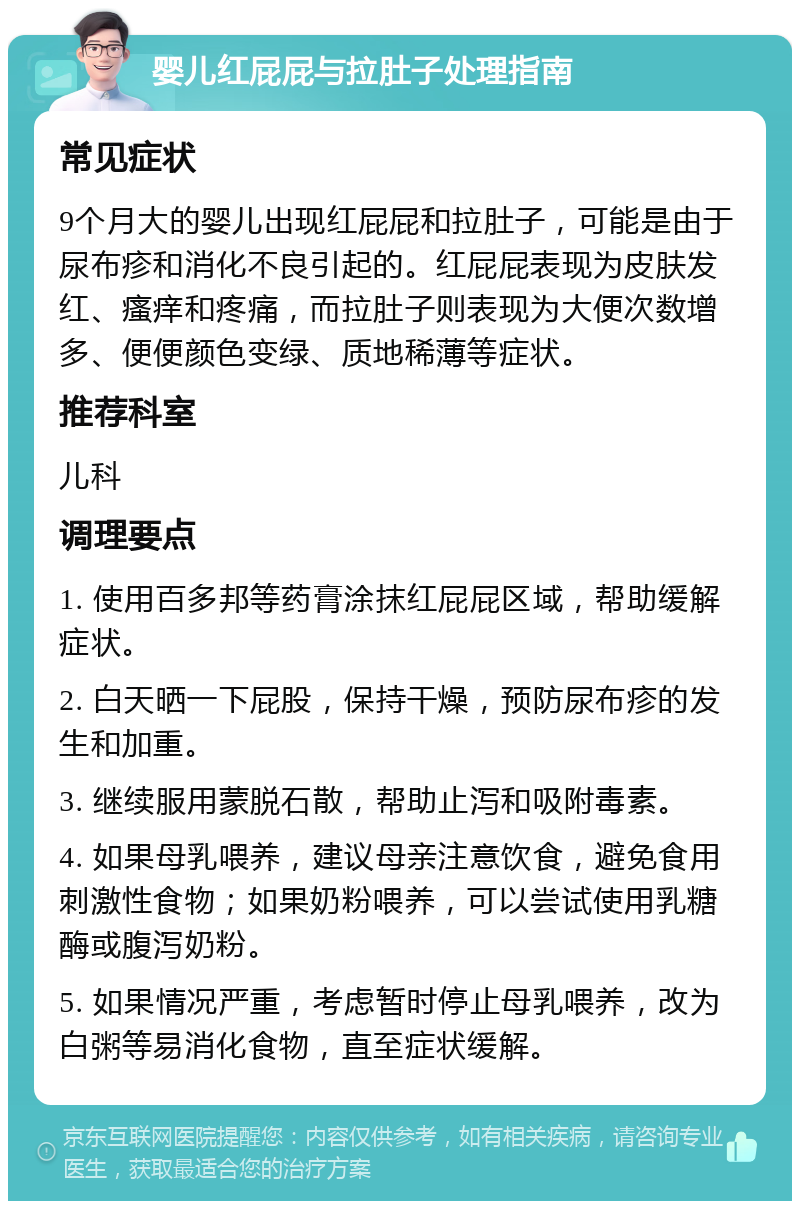 婴儿红屁屁与拉肚子处理指南 常见症状 9个月大的婴儿出现红屁屁和拉肚子，可能是由于尿布疹和消化不良引起的。红屁屁表现为皮肤发红、瘙痒和疼痛，而拉肚子则表现为大便次数增多、便便颜色变绿、质地稀薄等症状。 推荐科室 儿科 调理要点 1. 使用百多邦等药膏涂抹红屁屁区域，帮助缓解症状。 2. 白天晒一下屁股，保持干燥，预防尿布疹的发生和加重。 3. 继续服用蒙脱石散，帮助止泻和吸附毒素。 4. 如果母乳喂养，建议母亲注意饮食，避免食用刺激性食物；如果奶粉喂养，可以尝试使用乳糖酶或腹泻奶粉。 5. 如果情况严重，考虑暂时停止母乳喂养，改为白粥等易消化食物，直至症状缓解。