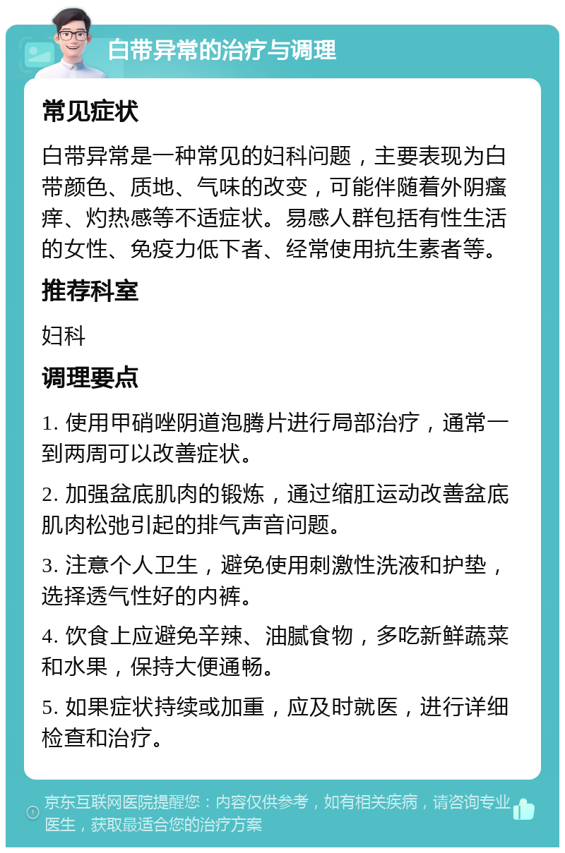 白带异常的治疗与调理 常见症状 白带异常是一种常见的妇科问题，主要表现为白带颜色、质地、气味的改变，可能伴随着外阴瘙痒、灼热感等不适症状。易感人群包括有性生活的女性、免疫力低下者、经常使用抗生素者等。 推荐科室 妇科 调理要点 1. 使用甲硝唑阴道泡腾片进行局部治疗，通常一到两周可以改善症状。 2. 加强盆底肌肉的锻炼，通过缩肛运动改善盆底肌肉松弛引起的排气声音问题。 3. 注意个人卫生，避免使用刺激性洗液和护垫，选择透气性好的内裤。 4. 饮食上应避免辛辣、油腻食物，多吃新鲜蔬菜和水果，保持大便通畅。 5. 如果症状持续或加重，应及时就医，进行详细检查和治疗。