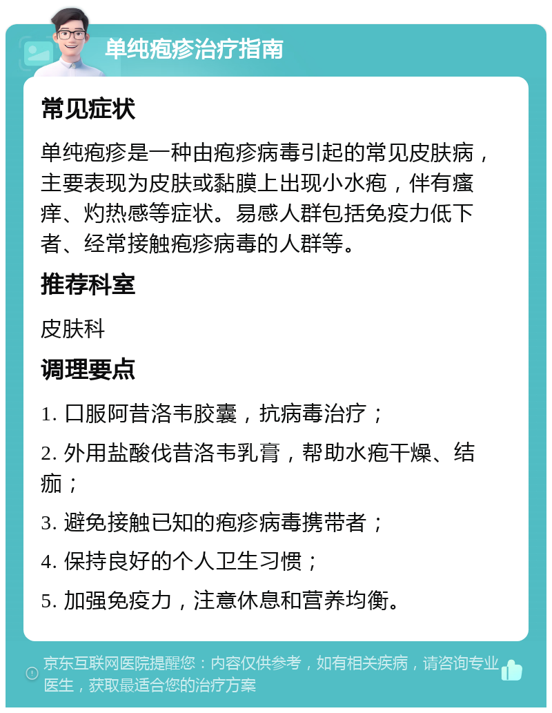 单纯疱疹治疗指南 常见症状 单纯疱疹是一种由疱疹病毒引起的常见皮肤病，主要表现为皮肤或黏膜上出现小水疱，伴有瘙痒、灼热感等症状。易感人群包括免疫力低下者、经常接触疱疹病毒的人群等。 推荐科室 皮肤科 调理要点 1. 口服阿昔洛韦胶囊，抗病毒治疗； 2. 外用盐酸伐昔洛韦乳膏，帮助水疱干燥、结痂； 3. 避免接触已知的疱疹病毒携带者； 4. 保持良好的个人卫生习惯； 5. 加强免疫力，注意休息和营养均衡。