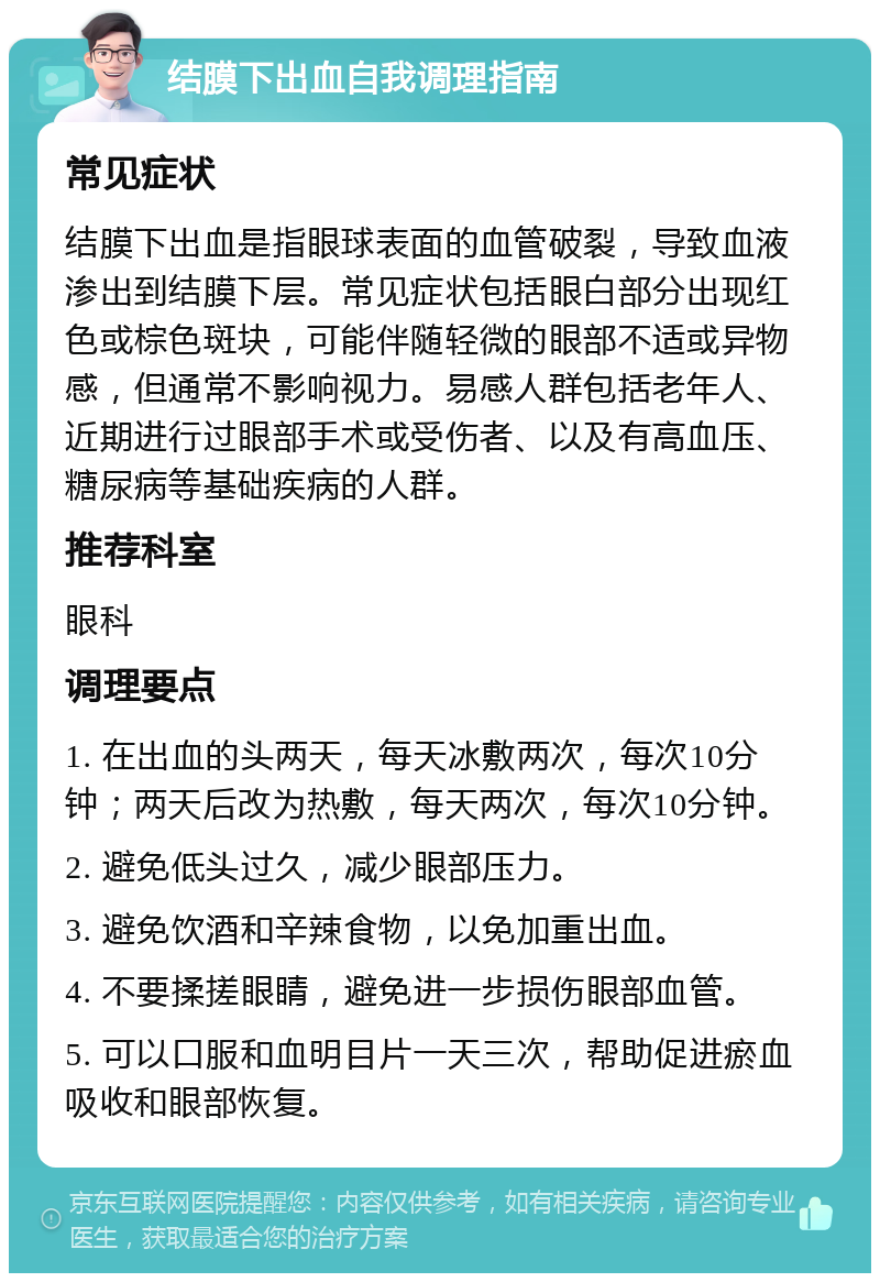 结膜下出血自我调理指南 常见症状 结膜下出血是指眼球表面的血管破裂，导致血液渗出到结膜下层。常见症状包括眼白部分出现红色或棕色斑块，可能伴随轻微的眼部不适或异物感，但通常不影响视力。易感人群包括老年人、近期进行过眼部手术或受伤者、以及有高血压、糖尿病等基础疾病的人群。 推荐科室 眼科 调理要点 1. 在出血的头两天，每天冰敷两次，每次10分钟；两天后改为热敷，每天两次，每次10分钟。 2. 避免低头过久，减少眼部压力。 3. 避免饮酒和辛辣食物，以免加重出血。 4. 不要揉搓眼睛，避免进一步损伤眼部血管。 5. 可以口服和血明目片一天三次，帮助促进瘀血吸收和眼部恢复。