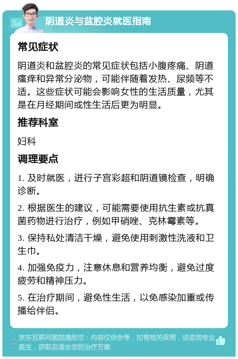 阴道炎与盆腔炎就医指南 常见症状 阴道炎和盆腔炎的常见症状包括小腹疼痛、阴道瘙痒和异常分泌物，可能伴随着发热、尿频等不适。这些症状可能会影响女性的生活质量，尤其是在月经期间或性生活后更为明显。 推荐科室 妇科 调理要点 1. 及时就医，进行子宫彩超和阴道镜检查，明确诊断。 2. 根据医生的建议，可能需要使用抗生素或抗真菌药物进行治疗，例如甲硝唑、克林霉素等。 3. 保持私处清洁干燥，避免使用刺激性洗液和卫生巾。 4. 加强免疫力，注意休息和营养均衡，避免过度疲劳和精神压力。 5. 在治疗期间，避免性生活，以免感染加重或传播给伴侣。