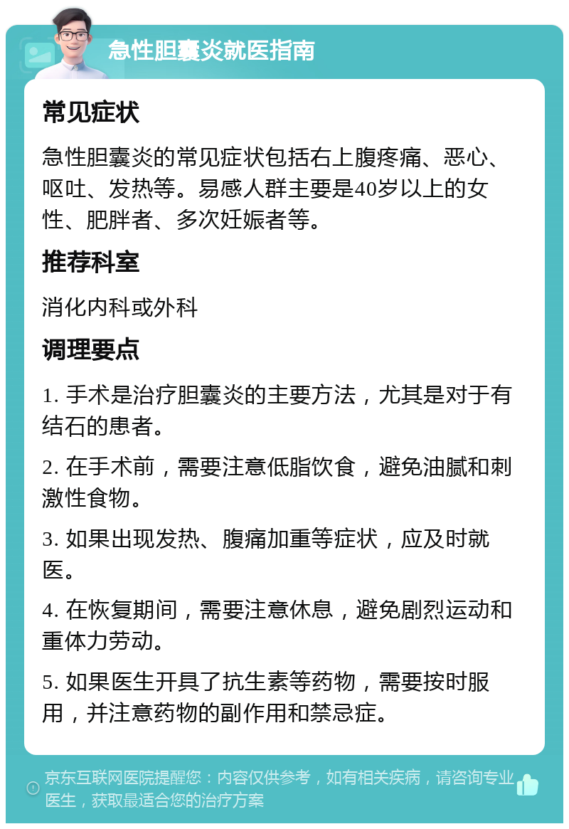 急性胆囊炎就医指南 常见症状 急性胆囊炎的常见症状包括右上腹疼痛、恶心、呕吐、发热等。易感人群主要是40岁以上的女性、肥胖者、多次妊娠者等。 推荐科室 消化内科或外科 调理要点 1. 手术是治疗胆囊炎的主要方法，尤其是对于有结石的患者。 2. 在手术前，需要注意低脂饮食，避免油腻和刺激性食物。 3. 如果出现发热、腹痛加重等症状，应及时就医。 4. 在恢复期间，需要注意休息，避免剧烈运动和重体力劳动。 5. 如果医生开具了抗生素等药物，需要按时服用，并注意药物的副作用和禁忌症。