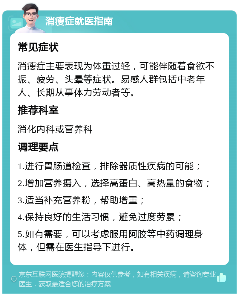 消瘦症就医指南 常见症状 消瘦症主要表现为体重过轻，可能伴随着食欲不振、疲劳、头晕等症状。易感人群包括中老年人、长期从事体力劳动者等。 推荐科室 消化内科或营养科 调理要点 1.进行胃肠道检查，排除器质性疾病的可能； 2.增加营养摄入，选择高蛋白、高热量的食物； 3.适当补充营养粉，帮助增重； 4.保持良好的生活习惯，避免过度劳累； 5.如有需要，可以考虑服用阿胶等中药调理身体，但需在医生指导下进行。