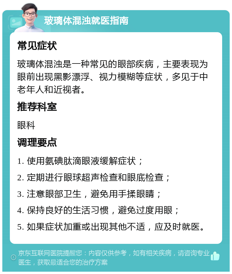 玻璃体混浊就医指南 常见症状 玻璃体混浊是一种常见的眼部疾病，主要表现为眼前出现黑影漂浮、视力模糊等症状，多见于中老年人和近视者。 推荐科室 眼科 调理要点 1. 使用氨碘肽滴眼液缓解症状； 2. 定期进行眼球超声检查和眼底检查； 3. 注意眼部卫生，避免用手揉眼睛； 4. 保持良好的生活习惯，避免过度用眼； 5. 如果症状加重或出现其他不适，应及时就医。