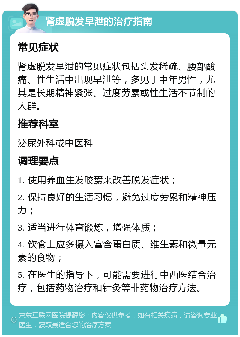 肾虚脱发早泄的治疗指南 常见症状 肾虚脱发早泄的常见症状包括头发稀疏、腰部酸痛、性生活中出现早泄等，多见于中年男性，尤其是长期精神紧张、过度劳累或性生活不节制的人群。 推荐科室 泌尿外科或中医科 调理要点 1. 使用养血生发胶囊来改善脱发症状； 2. 保持良好的生活习惯，避免过度劳累和精神压力； 3. 适当进行体育锻炼，增强体质； 4. 饮食上应多摄入富含蛋白质、维生素和微量元素的食物； 5. 在医生的指导下，可能需要进行中西医结合治疗，包括药物治疗和针灸等非药物治疗方法。