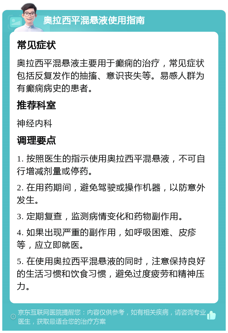 奥拉西平混悬液使用指南 常见症状 奥拉西平混悬液主要用于癫痫的治疗，常见症状包括反复发作的抽搐、意识丧失等。易感人群为有癫痫病史的患者。 推荐科室 神经内科 调理要点 1. 按照医生的指示使用奥拉西平混悬液，不可自行增减剂量或停药。 2. 在用药期间，避免驾驶或操作机器，以防意外发生。 3. 定期复查，监测病情变化和药物副作用。 4. 如果出现严重的副作用，如呼吸困难、皮疹等，应立即就医。 5. 在使用奥拉西平混悬液的同时，注意保持良好的生活习惯和饮食习惯，避免过度疲劳和精神压力。