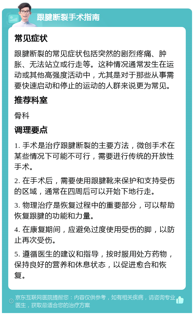 跟腱断裂手术指南 常见症状 跟腱断裂的常见症状包括突然的剧烈疼痛、肿胀、无法站立或行走等。这种情况通常发生在运动或其他高强度活动中，尤其是对于那些从事需要快速启动和停止的运动的人群来说更为常见。 推荐科室 骨科 调理要点 1. 手术是治疗跟腱断裂的主要方法，微创手术在某些情况下可能不可行，需要进行传统的开放性手术。 2. 在手术后，需要使用跟腱靴来保护和支持受伤的区域，通常在四周后可以开始下地行走。 3. 物理治疗是恢复过程中的重要部分，可以帮助恢复跟腱的功能和力量。 4. 在康复期间，应避免过度使用受伤的脚，以防止再次受伤。 5. 遵循医生的建议和指导，按时服用处方药物，保持良好的营养和休息状态，以促进愈合和恢复。