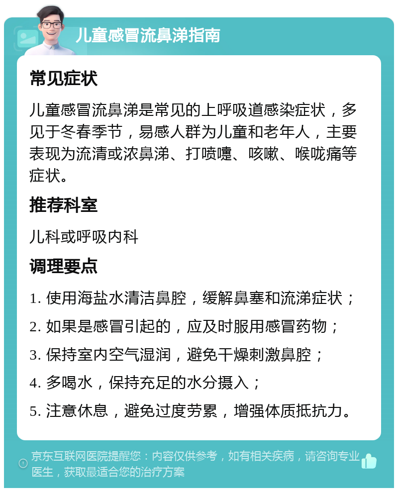 儿童感冒流鼻涕指南 常见症状 儿童感冒流鼻涕是常见的上呼吸道感染症状，多见于冬春季节，易感人群为儿童和老年人，主要表现为流清或浓鼻涕、打喷嚏、咳嗽、喉咙痛等症状。 推荐科室 儿科或呼吸内科 调理要点 1. 使用海盐水清洁鼻腔，缓解鼻塞和流涕症状； 2. 如果是感冒引起的，应及时服用感冒药物； 3. 保持室内空气湿润，避免干燥刺激鼻腔； 4. 多喝水，保持充足的水分摄入； 5. 注意休息，避免过度劳累，增强体质抵抗力。