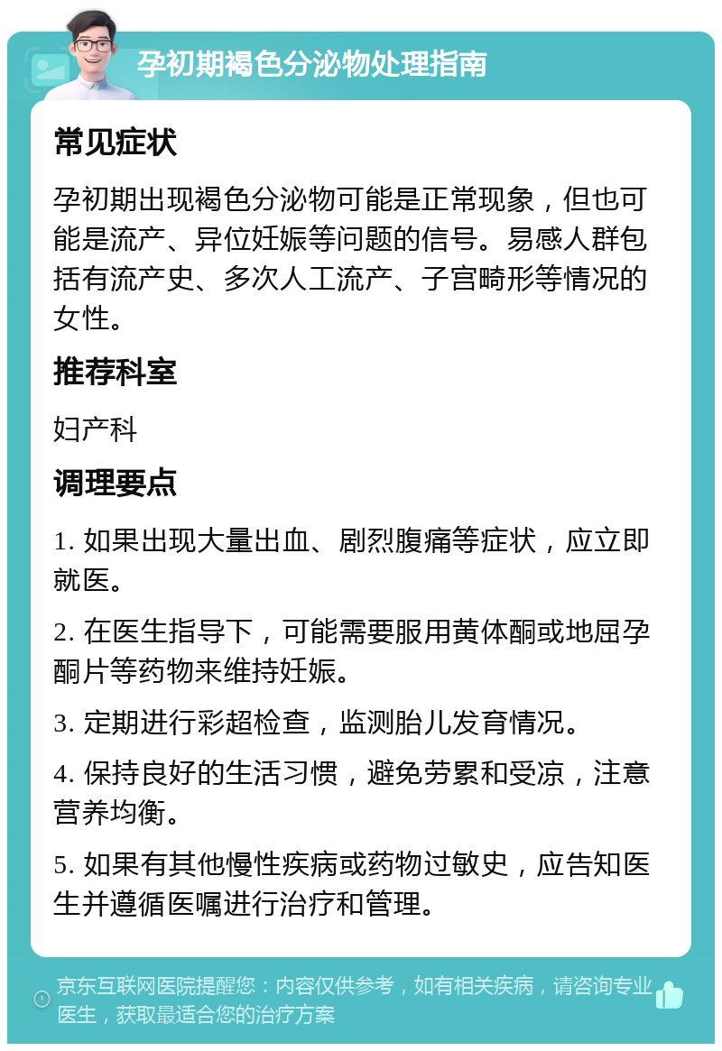 孕初期褐色分泌物处理指南 常见症状 孕初期出现褐色分泌物可能是正常现象，但也可能是流产、异位妊娠等问题的信号。易感人群包括有流产史、多次人工流产、子宫畸形等情况的女性。 推荐科室 妇产科 调理要点 1. 如果出现大量出血、剧烈腹痛等症状，应立即就医。 2. 在医生指导下，可能需要服用黄体酮或地屈孕酮片等药物来维持妊娠。 3. 定期进行彩超检查，监测胎儿发育情况。 4. 保持良好的生活习惯，避免劳累和受凉，注意营养均衡。 5. 如果有其他慢性疾病或药物过敏史，应告知医生并遵循医嘱进行治疗和管理。