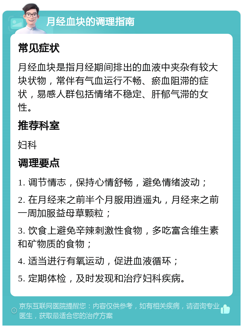 月经血块的调理指南 常见症状 月经血块是指月经期间排出的血液中夹杂有较大块状物，常伴有气血运行不畅、瘀血阻滞的症状，易感人群包括情绪不稳定、肝郁气滞的女性。 推荐科室 妇科 调理要点 1. 调节情志，保持心情舒畅，避免情绪波动； 2. 在月经来之前半个月服用逍遥丸，月经来之前一周加服益母草颗粒； 3. 饮食上避免辛辣刺激性食物，多吃富含维生素和矿物质的食物； 4. 适当进行有氧运动，促进血液循环； 5. 定期体检，及时发现和治疗妇科疾病。