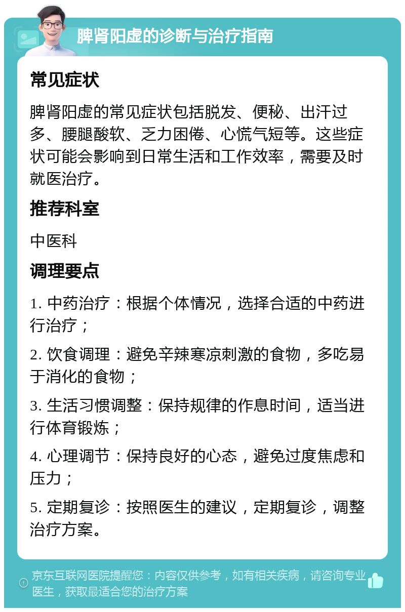 脾肾阳虚的诊断与治疗指南 常见症状 脾肾阳虚的常见症状包括脱发、便秘、出汗过多、腰腿酸软、乏力困倦、心慌气短等。这些症状可能会影响到日常生活和工作效率，需要及时就医治疗。 推荐科室 中医科 调理要点 1. 中药治疗：根据个体情况，选择合适的中药进行治疗； 2. 饮食调理：避免辛辣寒凉刺激的食物，多吃易于消化的食物； 3. 生活习惯调整：保持规律的作息时间，适当进行体育锻炼； 4. 心理调节：保持良好的心态，避免过度焦虑和压力； 5. 定期复诊：按照医生的建议，定期复诊，调整治疗方案。