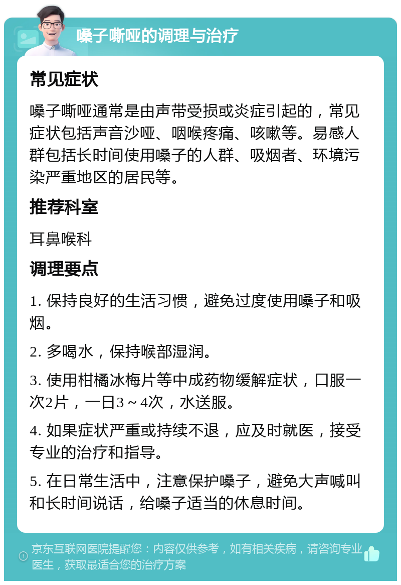 嗓子嘶哑的调理与治疗 常见症状 嗓子嘶哑通常是由声带受损或炎症引起的，常见症状包括声音沙哑、咽喉疼痛、咳嗽等。易感人群包括长时间使用嗓子的人群、吸烟者、环境污染严重地区的居民等。 推荐科室 耳鼻喉科 调理要点 1. 保持良好的生活习惯，避免过度使用嗓子和吸烟。 2. 多喝水，保持喉部湿润。 3. 使用柑橘冰梅片等中成药物缓解症状，口服一次2片，一日3～4次，水送服。 4. 如果症状严重或持续不退，应及时就医，接受专业的治疗和指导。 5. 在日常生活中，注意保护嗓子，避免大声喊叫和长时间说话，给嗓子适当的休息时间。